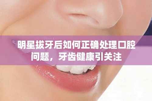 明星拔牙后如何正确处理口腔问题,牙齿健康引关注